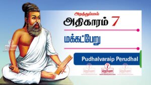 திருக்குறள் அதிகாரம் 7 - மக்கட்பேறு. Thirukkural adhikaram 7 in Tamil. Thirukkural Makkatperu in Tamil with meaning. Makkatperu adhikaram. The Wealth of Children, மக்கட்பேறு / புதல்வரைப் பெறுதல், Chapter: 7,அறத்துப்பால்,Virtue,Thirukural,திருக்குறள்,திருவள்ளுவர்,thiruvalluvar,tamil,english translation,transliteration மக்கட்பேறு / புதல்வரைப் பெறுதல் | The Wealth of Children | அறத்துப்பால் | Virtue | thirukural,thirukkural,tirukural,tirukkural, திருவள்ளுவர் திருக்குறள்,thiruvalluvar,thirukural chapter,athigaram,kural,english to tamil,section,tamil thirukural,english couplets,thirukural search,tamil tutorial,thirukural in tamil,learn thirukural, 61. பெறுமவற்றுள் யாமறிவது இல்லை அறிவறிந்த மக்கட்பேறு அல்ல பிற. 62. எழுபிறப்பும் தீயவை தீண்டா பழிபிறங்காப் பண்புடை மக்கட் பெறின். 63. தம்பொருள் என்பதம் மக்கள் அவர்பொருள் தம்தம் வினையான் வரும். 64. அமிழ்தினும் ஆற்ற இனிதேதம் மக்கள் சிறுகை அளாவிய கூழ். 65. மக்கள்மெய் தீண்டல் உடற்கின்பம் மற்றுஅவர் சொற்கேட்டல் இன்பம் செவிக்கு. 66. குழல் இனிது யாழ்இனிது என்பதம் மக்கள் மழலைச்சொல் கேளா தவர். 67. தந்தை மகற்காற்று நன்றி அவையத்து முந்தி இருப்பச் செயல் 68. தம்மின்தம் மக்கள் அறிவுடைமை மாநிலத்து மன்னுயிர்க் கெல்லாம் இனிது. 69. ஈன்ற பொழுதின் பெரிதுவக்கும் தன்மகனைச் சான்றோன் எனக்கேட்ட தாய். 70. மகன்தந்தைக்கு ஆற்றும் உதவி இவன்தந்தை என்நோற்றான் கொல்எனும் சொல்.